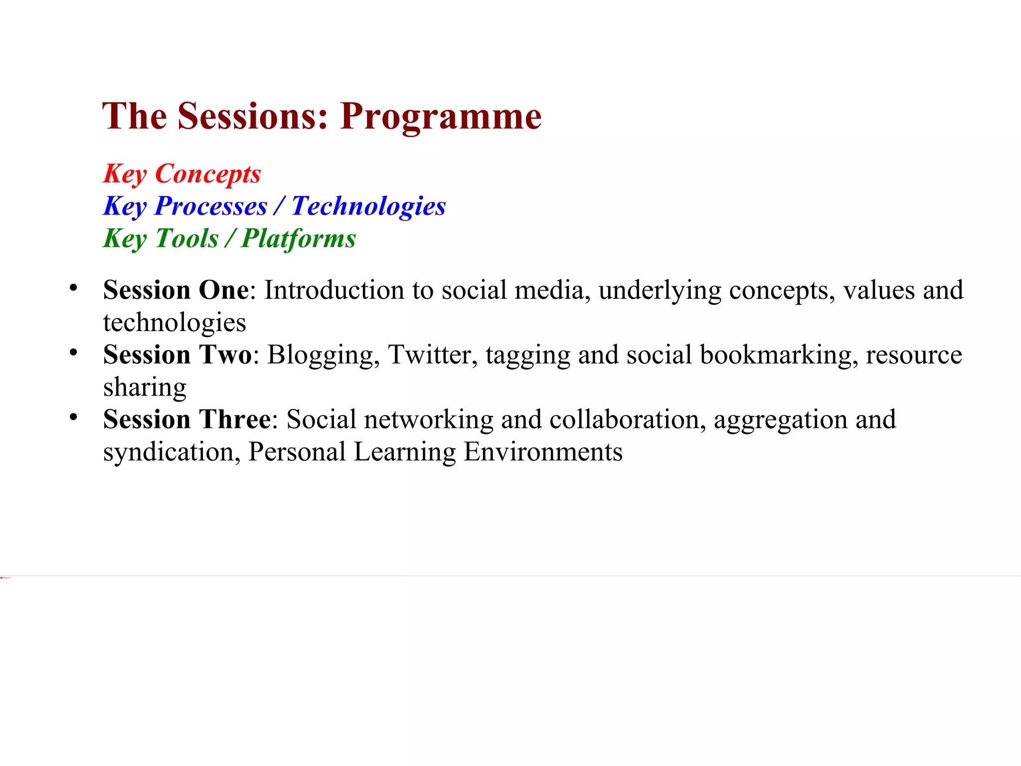 The Sessions: Programme Xxx Key Concepts Key Processes / Technologies Key Tools / Platforms Xxx Session One :  Introduction to social media, underlying concepts, values and technologies Session Two :  Blogging, Twitter, tagging and social bookmarking, resource sharing Session Three :  Social networking and collaboration, aggregation and syndication, Personal Learning Environments 