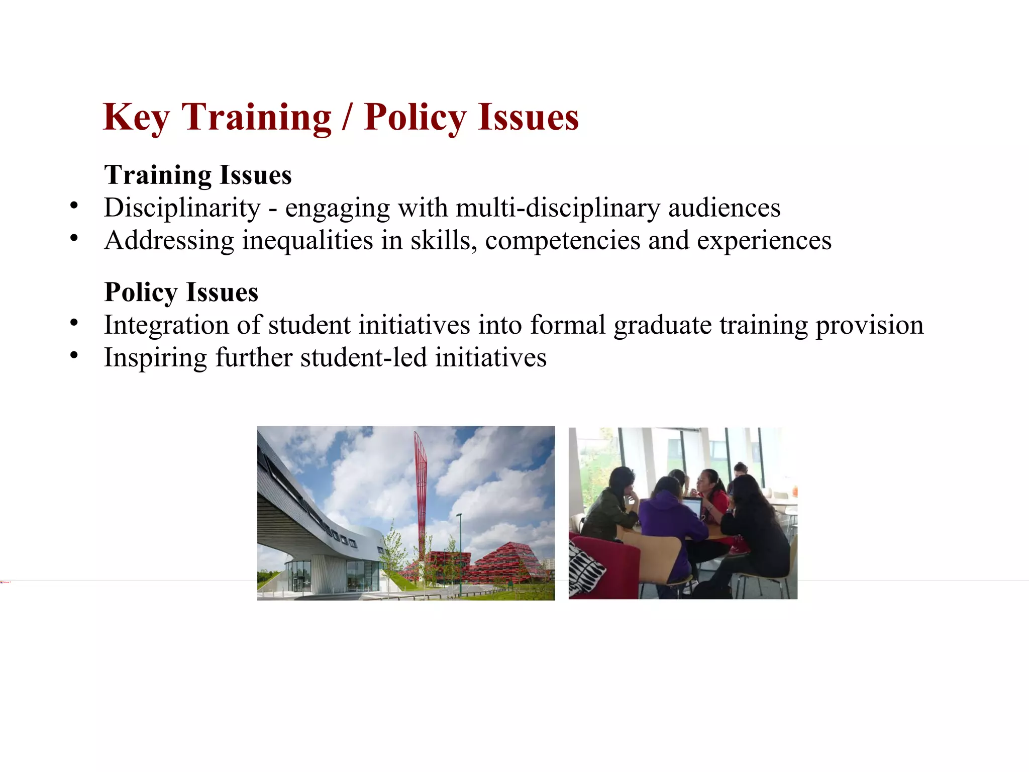 Key Training / Policy Issues xxx Training Issues Disciplinarity - engaging with multi-disciplinary audiences Addressing inequalities in skills, competencies and experiences xxx Policy Issues Integration of student initiatives into formal graduate training provision Inspiring further student-led initiatives 