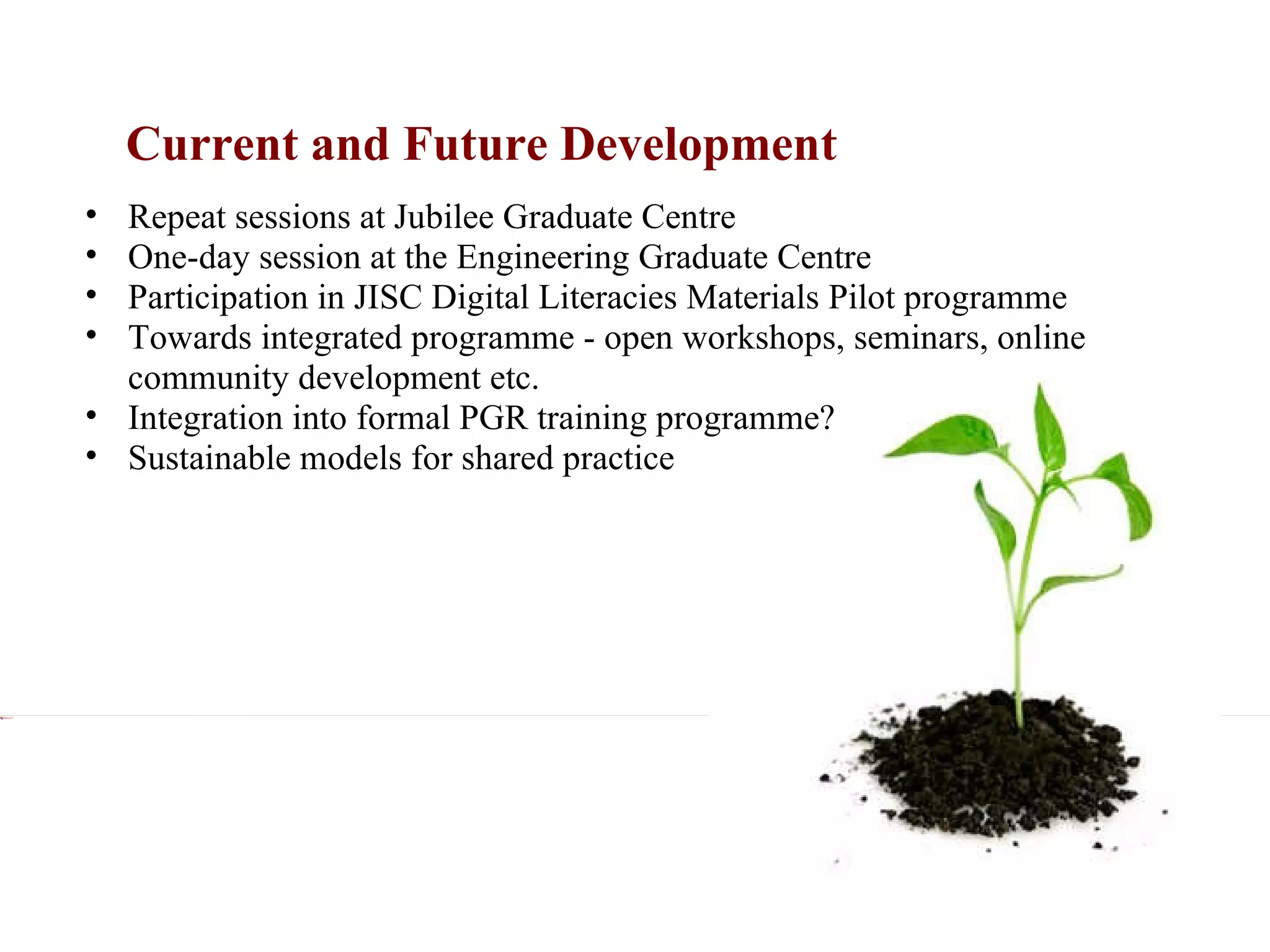 Current and Future Development Xxx Repeat sessions at Jubilee Graduate Centre One-day session at the Engineering Graduate Centre Participation in JISC Digital Literacies Materials Pilot programme Towards integrated programme - open workshops, seminars, online community development etc. Integration into formal PGR training programme? Sustainable models for shared practice 