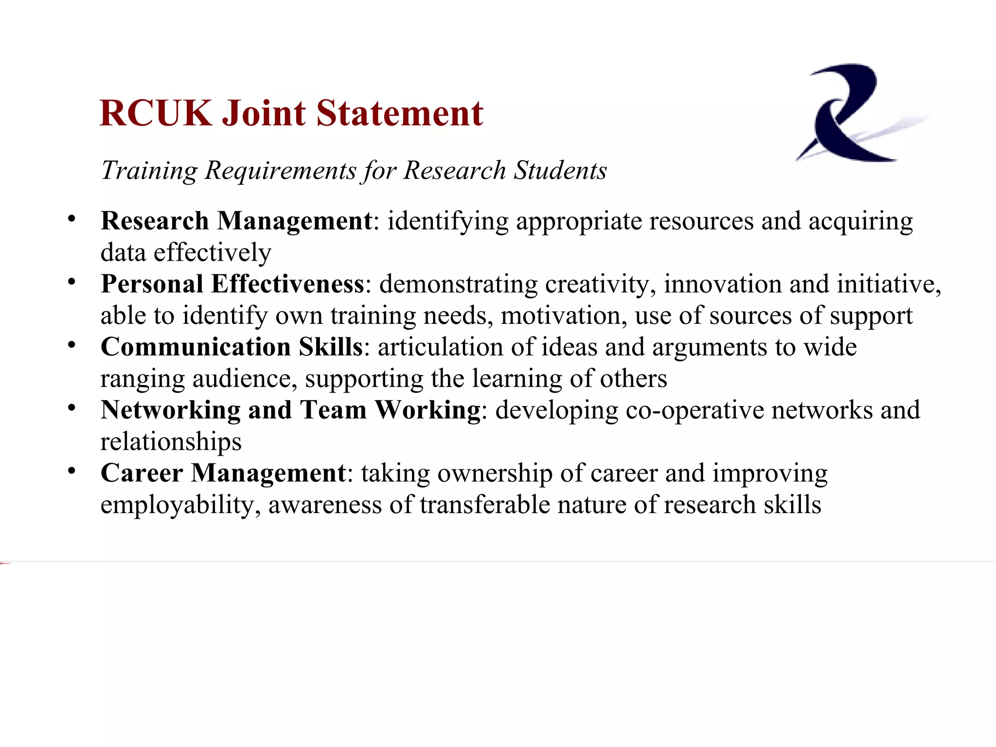 RCUK Joint Statement Xxx Training Requirements for Research Students Xxx Research Management : identifying appropriate resources and acquiring data effectively Personal Effectiveness : demonstrating creativity, innovation and initiative, able to identify own training needs, motivation, use of sources of support Communication Skills : articulation of ideas and arguments to wide ranging audience, supporting the learning of others Networking and Team Working : developing co-operative networks and relationships Career Management : taking ownership of career and improving employability, awareness of transferable nature of research skills 