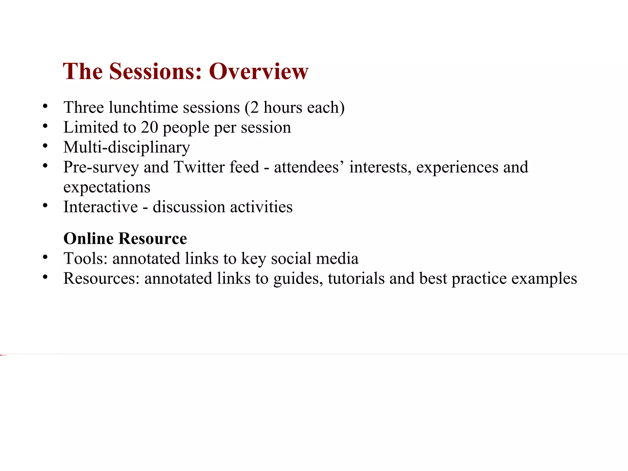 The Sessions: Overview xxx Three lunchtime sessions (2 hours each) Limited to 20 people per session Multi-disciplinary Pre-survey and Twitter feed - attendees’ interests, experiences and expectations Interactive - discussion activities Xxx Online Resource Tools: annotated links to key social media Resources: annotated links to guides, tutorials and best practice examples 