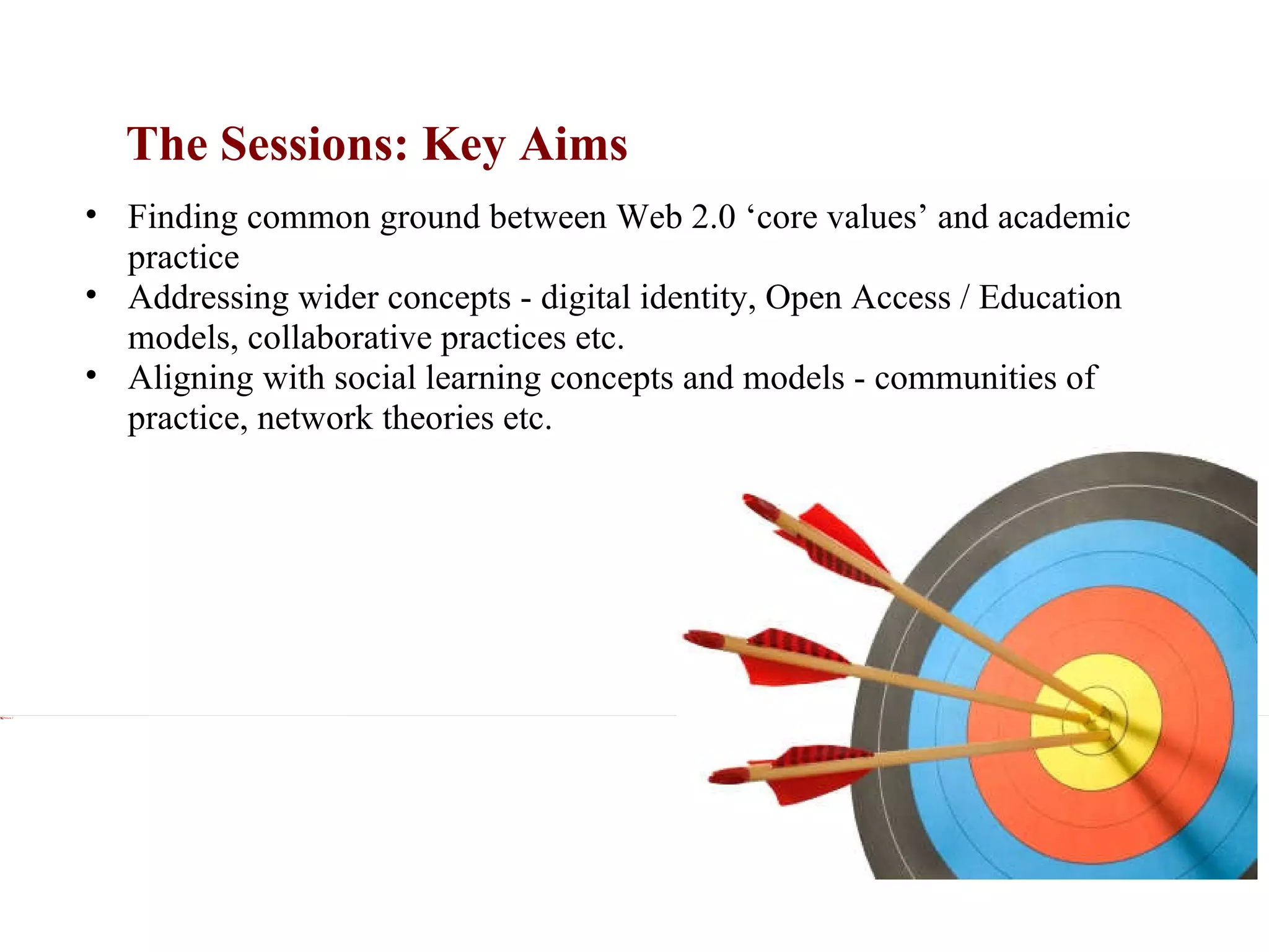 The Sessions: Key Aims xxx Finding common ground between Web 2.0 ‘core values’ and academic practice Addressing wider concepts - digital identity, Open Access / Education models, collaborative practices etc. Aligning with social learning concepts and models - communities of practice, network theories etc.  