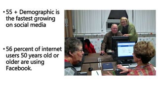 •55 + Demographic is
the fastest growing
on social media
•56 percent of internet
users 50 years old or
older are using
Facebook.
 