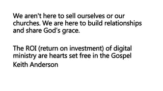 We aren't here to sell ourselves or our
churches. We are here to build relationships
and share God’s grace.
The ROI (return on investment) of digital
ministry are hearts set free in the Gospel
Keith Anderson
 