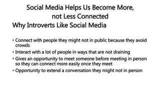 Social Media Helps Us Become More,
not Less Connected
Why Introverts Like Social Media
• Connect with people they might not in public because they avoid
crowds
• Interact with a lot of people in ways that are not draining
• Gives an opportunity to meet someone before meeting in person
so they can connect more easily once they meet
• Opportunity to extend a conversation they might not in person
 