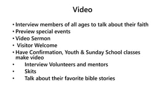 Video
• Interview members of all ages to talk about their faith
• Preview special events
• Video Sermon
• Visitor Welcome
• Have Confirmation, Youth & Sunday School classes
make video
• Interview Volunteers and mentors
• Skits
• Talk about their favorite bible stories
 
