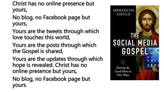 Christ has no online presence but
yours,
No blog, no Facebook page but
yours,
Yours are the tweets through which
love touches this world,
Yours are the posts through which
the Gospel is shared,
Yours are the updates through which
hope is revealed. Christ has no
online presence but yours,
No blog, no Facebook page but
yours.
 