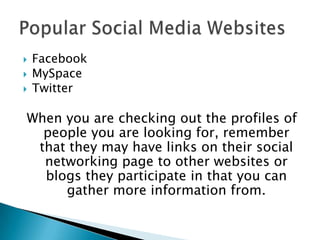 FacebookMySpaceTwitterWhen you are checking out the profiles of people you are looking for, remember that they may have links on their social networking page to other websites or blogs they participate in that you can gather more information from.  Popular Social Media Websites