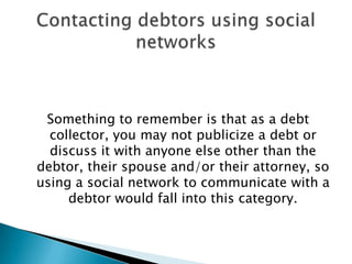 Something to remember is that as a debt collector, you may not publicize a debt or discuss it with anyone else other than the debtor, their spouse and/or their attorney, so using a social network to communicate with a debtor would fall into this category.Contacting debtors using social networks