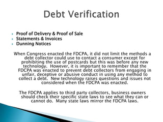 Proof of Delivery & Proof of SaleStatements & InvoicesDunning NoticesWhen Congress enacted the FDCPA, it did not limit the methods a debt collector could use to contact a consumer except for prohibiting the use of postcards but this was before any new technology.  However, it is important to remember that the FDCPA was enacted to prevent debt collectors from engaging in unfair, deceptive or abusive conduct in using any method to collect a debt.  New technology raises questions and issues not considered when the FDCPA was enacted. The FDCPA applies to third party collectors, business owners should check their specific state laws to see what they can or cannot do.  Many state laws mirror the FDCPA laws.Debt Verification