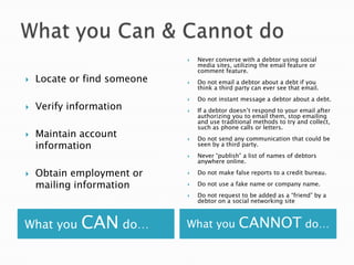 What you Can & Cannot doWhat you CAN do…What you CANNOT do…Locate or find someoneVerify informationMaintain account informationObtain employment or mailing informationNever converse with a debtor using social media sites, utilizing the email feature or comment feature.   Do not email a debtor about a debt if you think a third party can ever see that email. Do not instant message a debtor about a debt. If a debtor doesn’t respond to your email after authorizing you to email them, stop emailing and use traditional methods to try and collect, such as phone calls or letters. Do not send any communication that could be seen by a third party. Never “publish” a list of names of debtors anywhere online. Do not make false reports to a credit bureau. Do not use a fake name or company name. Do not request to be added as a “friend” by a debtor on a social networking site 