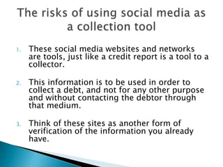 These social media websites and networks are tools, just like a credit report is a tool to a collector. This information is to be used in order to collect a debt, and not for any other purpose and without contacting the debtor through that medium.  Think of these sites as another form of verification of the information you already have.  The risks of using social media as a collection tool