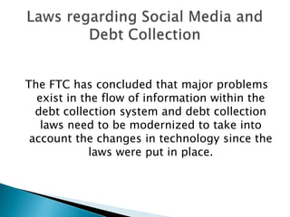 The FTC has concluded that major problems exist in the flow of information within the debt collection system and debt collection laws need to be modernized to take into account the changes in technology since the laws were put in place.  Laws regarding Social Media and Debt Collection