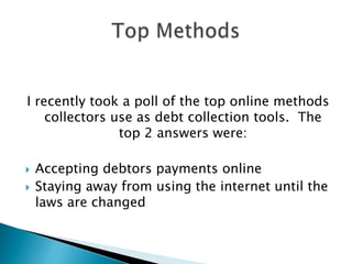 I recently took a poll of the top online methods collectors use as debt collection tools.  The top 2 answers were:Accepting debtors payments onlineStaying away from using the internet until the laws are changedTop Methods