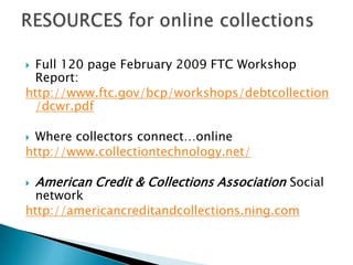 Full 120 page February 2009 FTC Workshop Report:http://www.ftc.gov/bcp/workshops/debtcollection/dcwr.pdfWhere collectors connect…onlinehttp://www.collectiontechnology.net/American Credit & Collections Association Social networkhttp://americancreditandcollections.ning.comRESOURCES for online collections