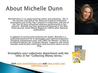 Michelle Dunn is an award winning author and columnist.  She is the founder and CEO of the American Credit & Collections Association, one of the Top 5 women in Collections, and one of the Top 50 most influential collection professionals in her industry.  Michelle has been quoted and featured in The Wall Street Journal, Smart Money Magazine, CNN & other National publications. In addition to writing and marketing her books, Michelle is a published columnist for 8 newspapers and national magazines including ‘Entrepreneur.com’ and “FIRST for Women” as well as an Editorial Advisor for “Collector Mentor” magazine and shares valuable credit & debt information with business owners on her blog. Strengthen your collections department with the titles in her “Collecting Money Series.” Visit www.michelledunn.com and www.credit-and-collections.comAbout Michelle Dunn