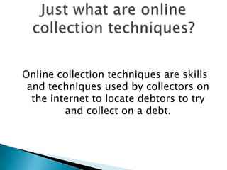 Online collection techniques are skills and techniques used by collectors on the internet to locate debtors to try and collect on a debt.Just what are online collection techniques?