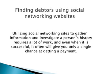 Utilizing social networking sites to gather information and investigate a person’s history requires a lot of work, and even when it is successful, it often will give you only a single chance at getting a payment.Finding debtors using social networking websites