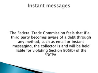 The Federal Trade Commission feels that if a third party becomes aware of a debt through any method, such as email or instant messaging, the collector is and will be held liable for violating Section 805(b) of the FDCPA.Instant messages