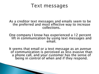 As a creditor text messages and emails seem to be the preferred and most effective way to increase collections.  One company I know has experienced a 12 percent lift in communication by using text messages and email. It seems that email or a text message as an avenue of communication is perceived as less evasive than a phone call, and your customer has the sense of being in control of when and if they respond. Text messages