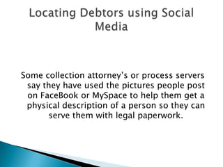 Some collection attorney’s or process servers say they have used the pictures people post on FaceBook or MySpace to help them get a physical description of a person so they can serve them with legal paperwork.  LocatingDebtors using Social Media