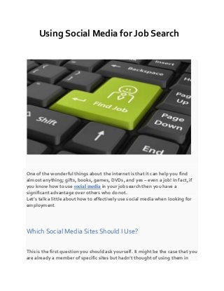 Using Social Media for Job Search
One of the wonderful things about the internet is that it can help you find
almost anything; gifts, books, games, DVDs, and yes – even a job! In fact, if
you know how to use social media in your job search then you have a
significant advantage over others who do not.
Let’s talk a little about how to effectively use social media when looking for
employment.
Which Social Media Sites Should I Use?
This is the first question you should ask yourself. It might be the case that you
are already a member of specific sites but hadn’t thought of using them in
 