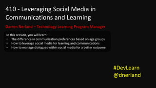 410 - Leveraging Social Media in
Communications and Learning
Darren Nerland – Technology Learning Program Manager
In this session, you will learn:
• The difference in communication preferences based on age groups
• How to leverage social media for learning and communications
• How to manage dialogues within social media for a better outcome




                                                                     #DevLearn
                                                                     @dnerland
 