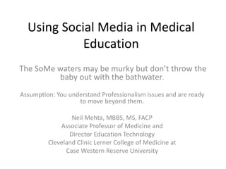 Using Social Media in Medical Education The SoMe waters may be murky but don’t throw the baby out with the bathwater. Assumption: You understand Professionalism issues and are ready to move beyond them. Neil Mehta, MBBS, MS, FACP Associate Professor of Medicine and  Director Education Technology Cleveland Clinic Lerner College of Medicine at  Case Western Reserve University 