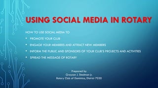 USING SOCIAL MEDIA IN ROTARY
HOW TO USE SOCIAL MEDIA TO
• PROMOTE YOUR CLUB
• ENGAGE YOUR MEMBERS AND ATTRACT NEW MEMBERS
• INFORM THE PUBLIC AND SPONSORS OF YOUR CLUB’S PROJECTS AND ACTIVITIES
• SPREAD THE MESSAGE OF ROTARY
Prepared by
Grayson J. Stedman jr.
Rotary Club of Dominica, District 7030
 