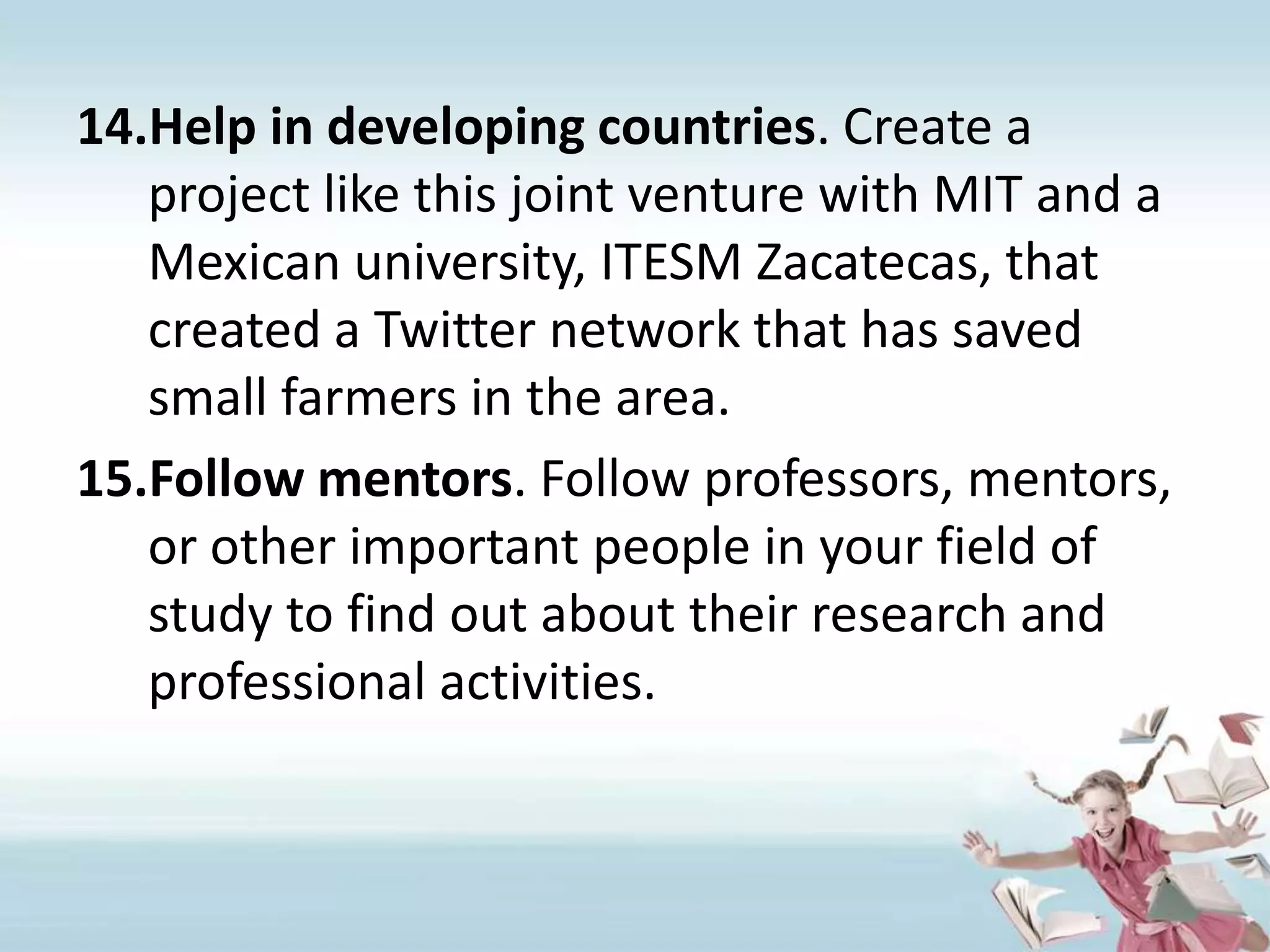 Help in developing countries. Create a project like this joint venture with MIT and a Mexican university, ITESM Zacatecas, that created a Twitter network that has saved small farmers in the area. Follow mentors. Follow professors, mentors, or other important people in your field of study to find out about their research and professional activities.