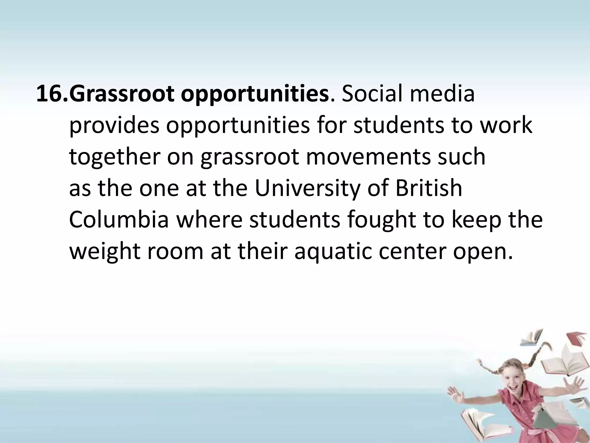 Grassroot opportunities. Social media provides opportunities for students to work together on grassroot movements such as the one at the University of British Columbia where students fought to keep the weight room at their aquatic center open. 