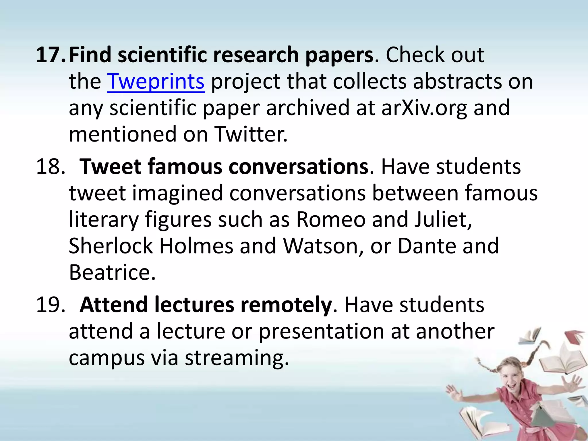 Find scientific research papers. Check out the Tweprints project that collects abstracts on any scientific paper archived at arXiv.org and mentioned on Twitter.Tweet famous conversations. Have students tweet imagined conversations between famous literary figures such as Romeo and Juliet, Sherlock Holmes and Watson, or Dante and Beatrice.Attend lectures remotely. Have students attend a lecture or presentation at another campus via streaming. 