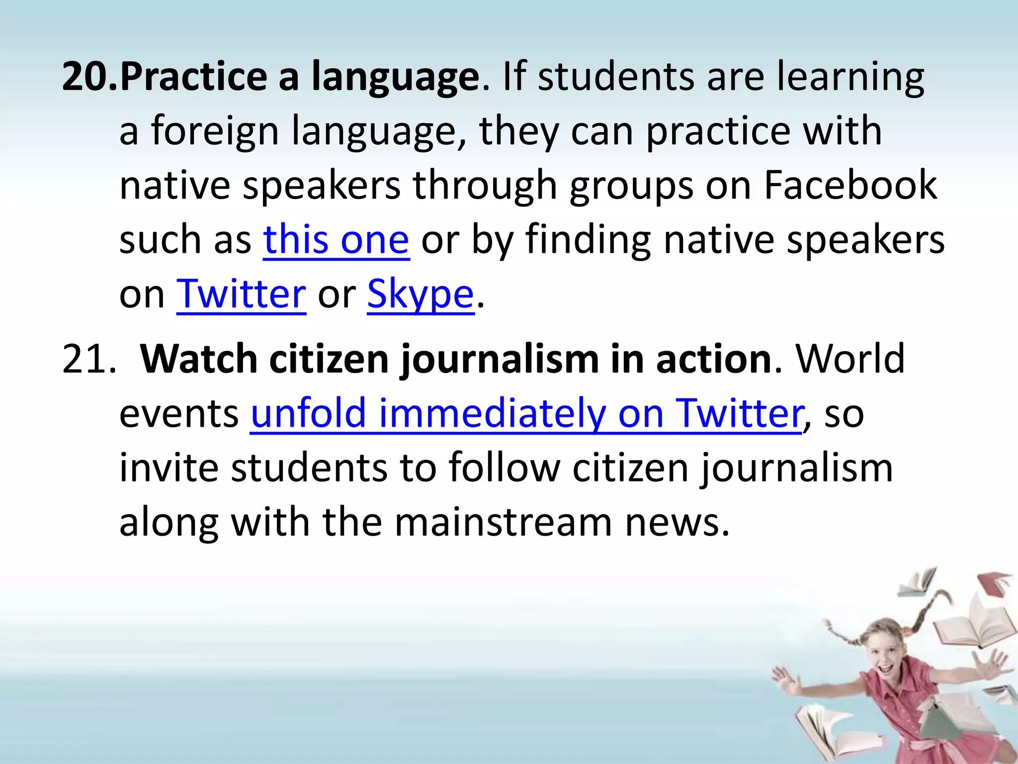 Practice a language. If students are learning a foreign language, they can practice with native speakers through groups on Facebook such as this one or by finding native speakers on Twitter or Skype.Watch citizen journalism in action. World events unfold immediately on Twitter, so invite students to follow citizen journalism along with the mainstream news.
