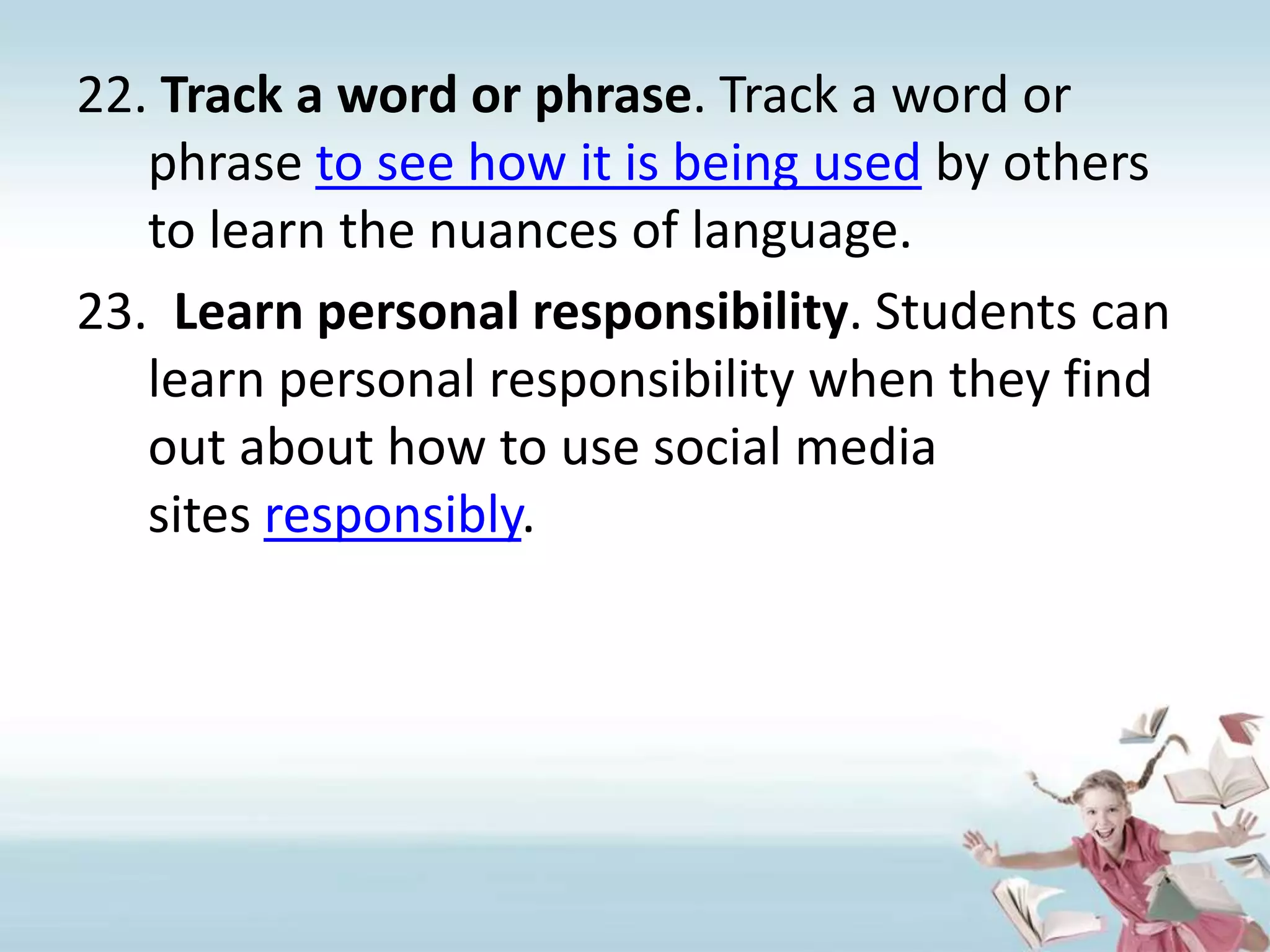 Track a word or phrase. Track a word or phrase to see how it is being used by others to learn the nuances of language.Learn personal responsibility. Students can learn personal responsibility when they find out about how to use social media sites responsibly.