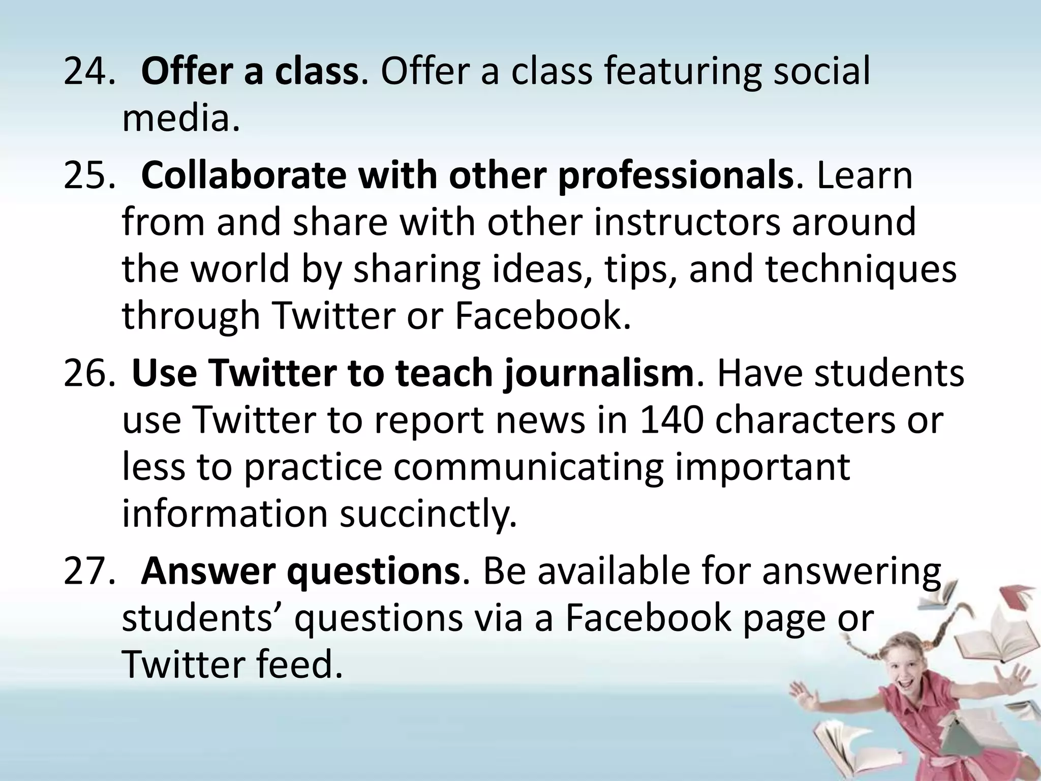 Offer a class. Offer a class featuring social media.Collaborate with other professionals. Learn from and share with other instructors around the world by sharing ideas, tips, and techniques through Twitter or Facebook.Use Twitter to teach journalism. Have students use Twitter to report news in 140 characters or less to practice communicating important information succinctly.Answer questions. Be available for answering students’ questions via a Facebook page or Twitter feed. 