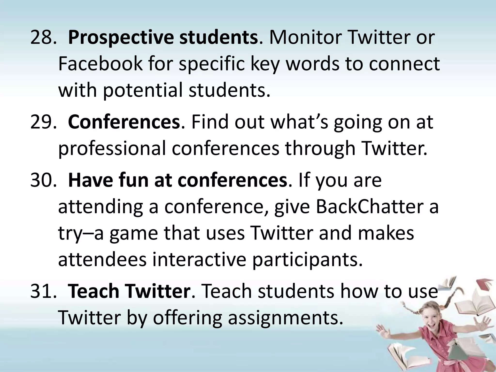 Prospective students. Monitor Twitter or Facebook for specific key words to connect with potential students.Conferences. Find out what’s going on at professional conferences through Twitter.Have fun at conferences. If you are attending a conference, give BackChatter a try–a game that uses Twitter and makes attendees interactive participants.Teach Twitter. Teach students how to use Twitter by offering assignments.