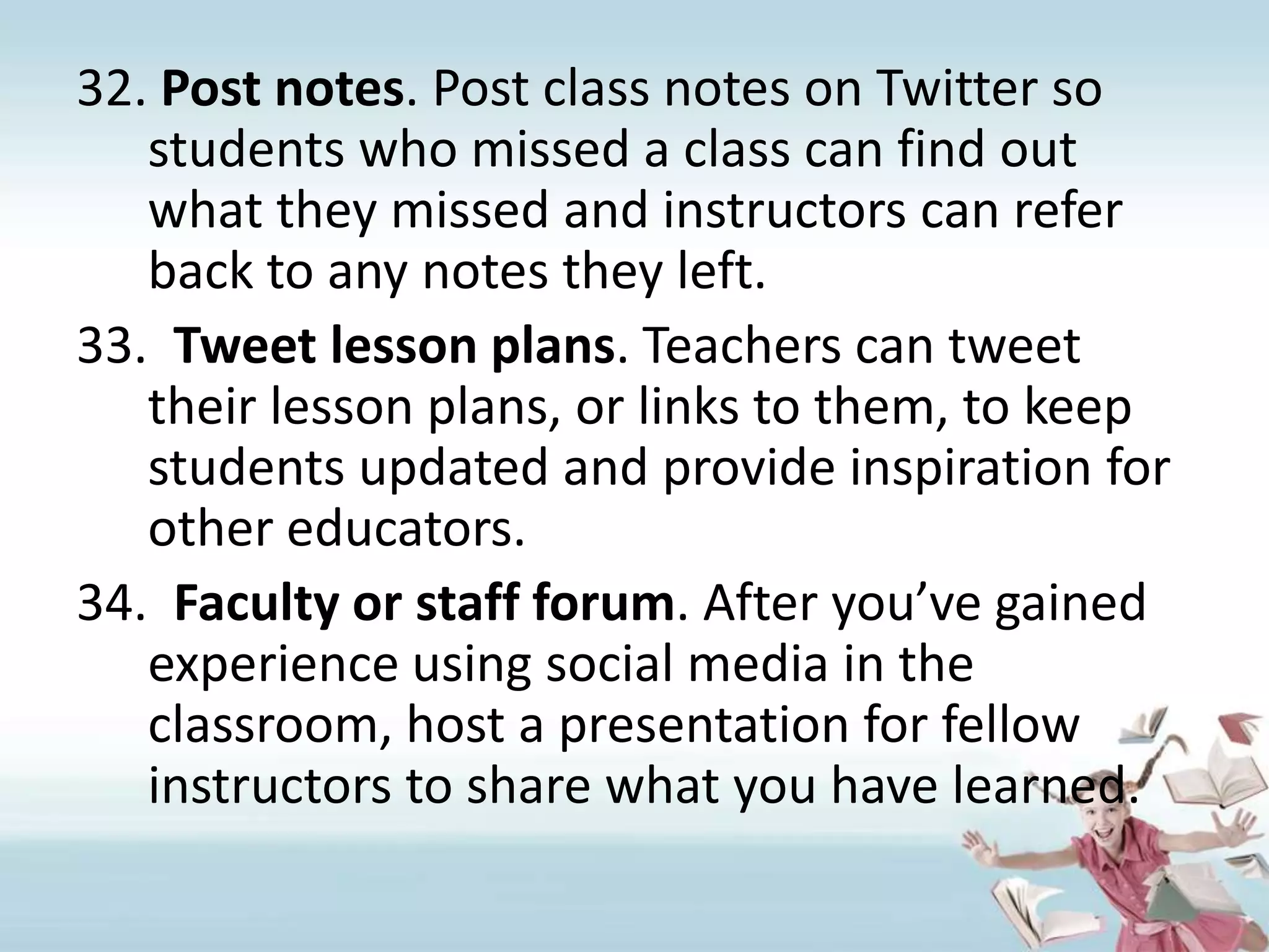 Post notes. Post class notes on Twitter so students who missed a class can find out what they missed and instructors can refer back to any notes they left.Tweet lesson plans. Teachers can tweet their lesson plans, or links to them, to keep students updated and provide inspiration for other educators.Faculty or staff forum. After you’ve gained experience using social media in the classroom, host a presentation for fellow instructors to share what you have learned.