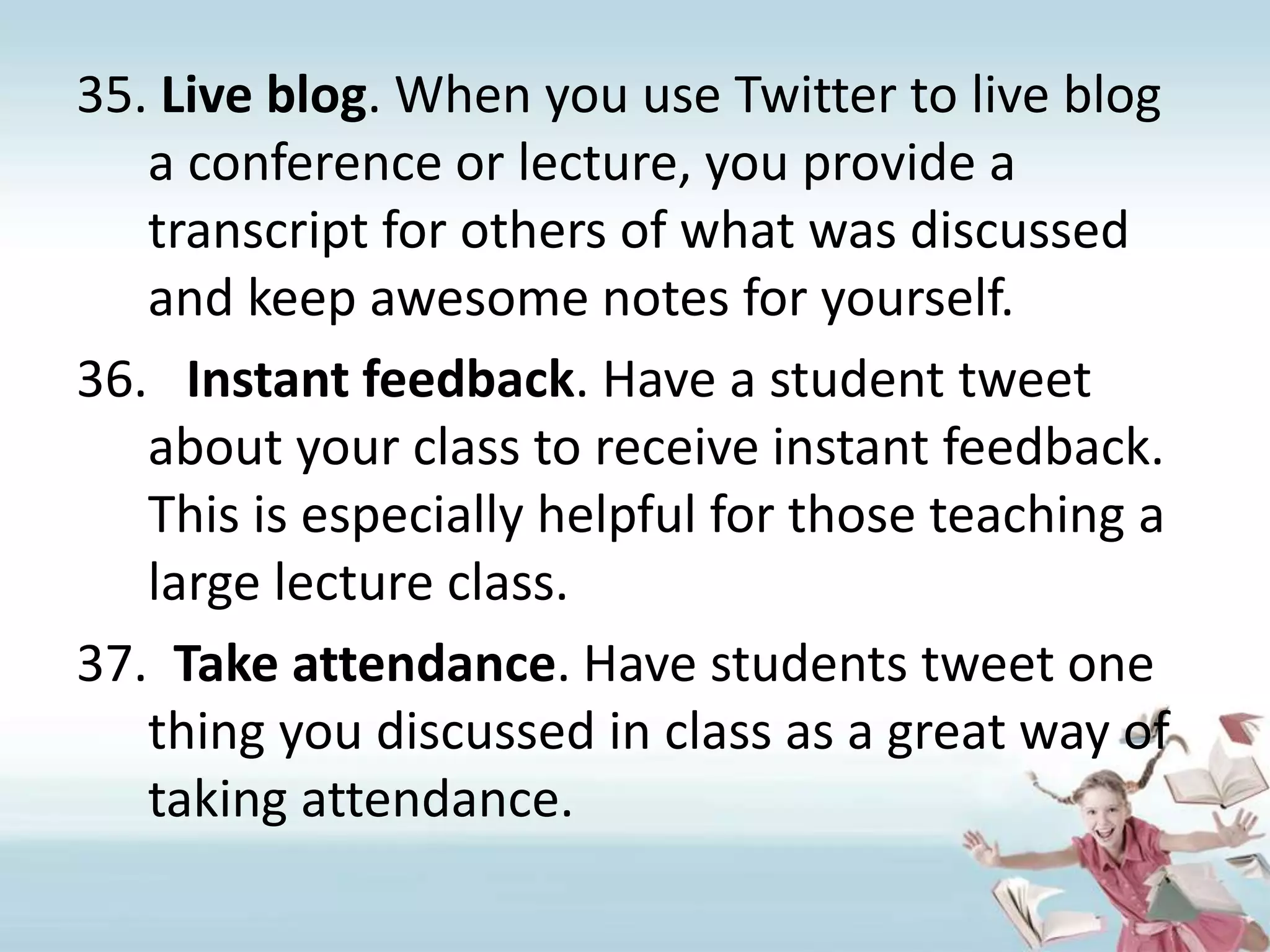 Live blog. When you use Twitter to live blog a conference or lecture, you provide a transcript for others of what was discussed and keep awesome notes for yourself.Instant feedback. Have a student tweet about your class to receive instant feedback. This is especially helpful for those teaching a large lecture class.Take attendance. Have students tweet one thing you discussed in class as a great way of taking attendance.