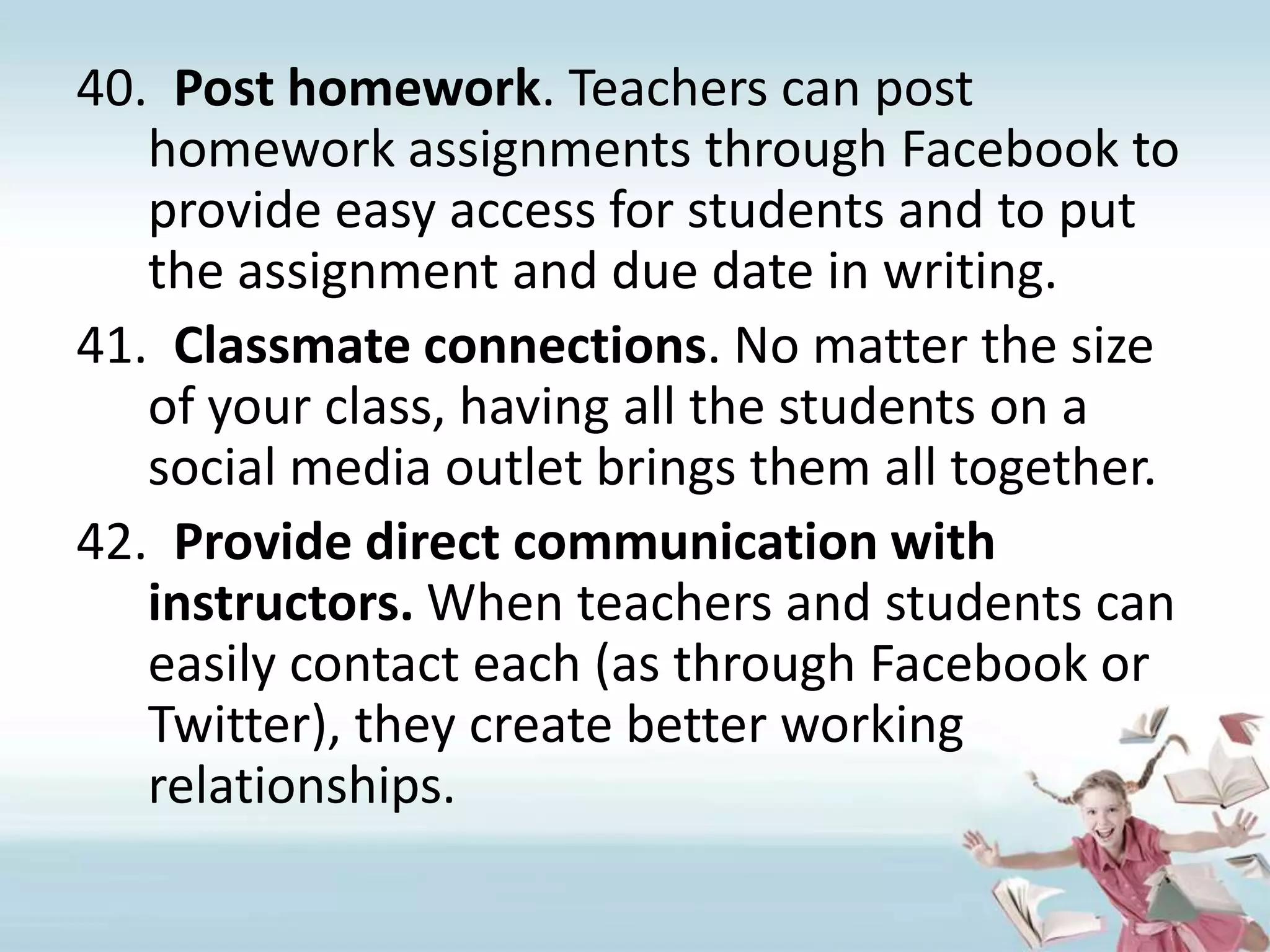 Post homework. Teachers can post homework assignments through Facebook to provide easy access for students and to put the assignment and due date in writing.Classmate connections. No matter the size of your class, having all the students on a social media outlet brings them all together.Provide direct communication with instructors. When teachers and students can easily contact each (as through Facebook or Twitter), they create better working relationships.