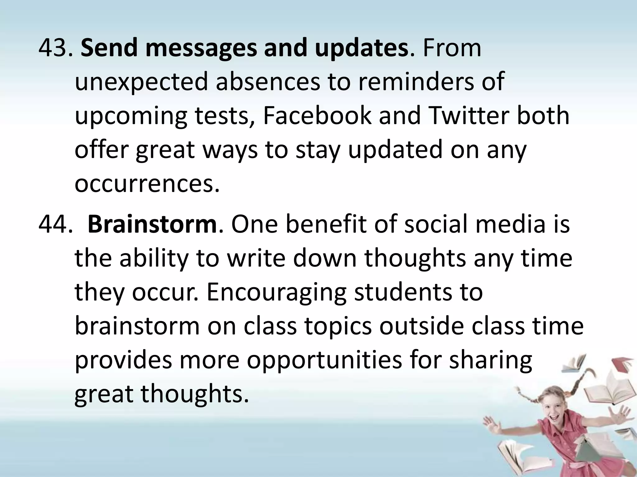 Send messages and updates. From unexpected absences to reminders of upcoming tests, Facebook and Twitter both offer great ways to stay updated on any occurrences.Brainstorm. One benefit of social media is the ability to write down thoughts any time they occur. Encouraging students to brainstorm on class topics outside class time provides more opportunities for sharing great thoughts. 