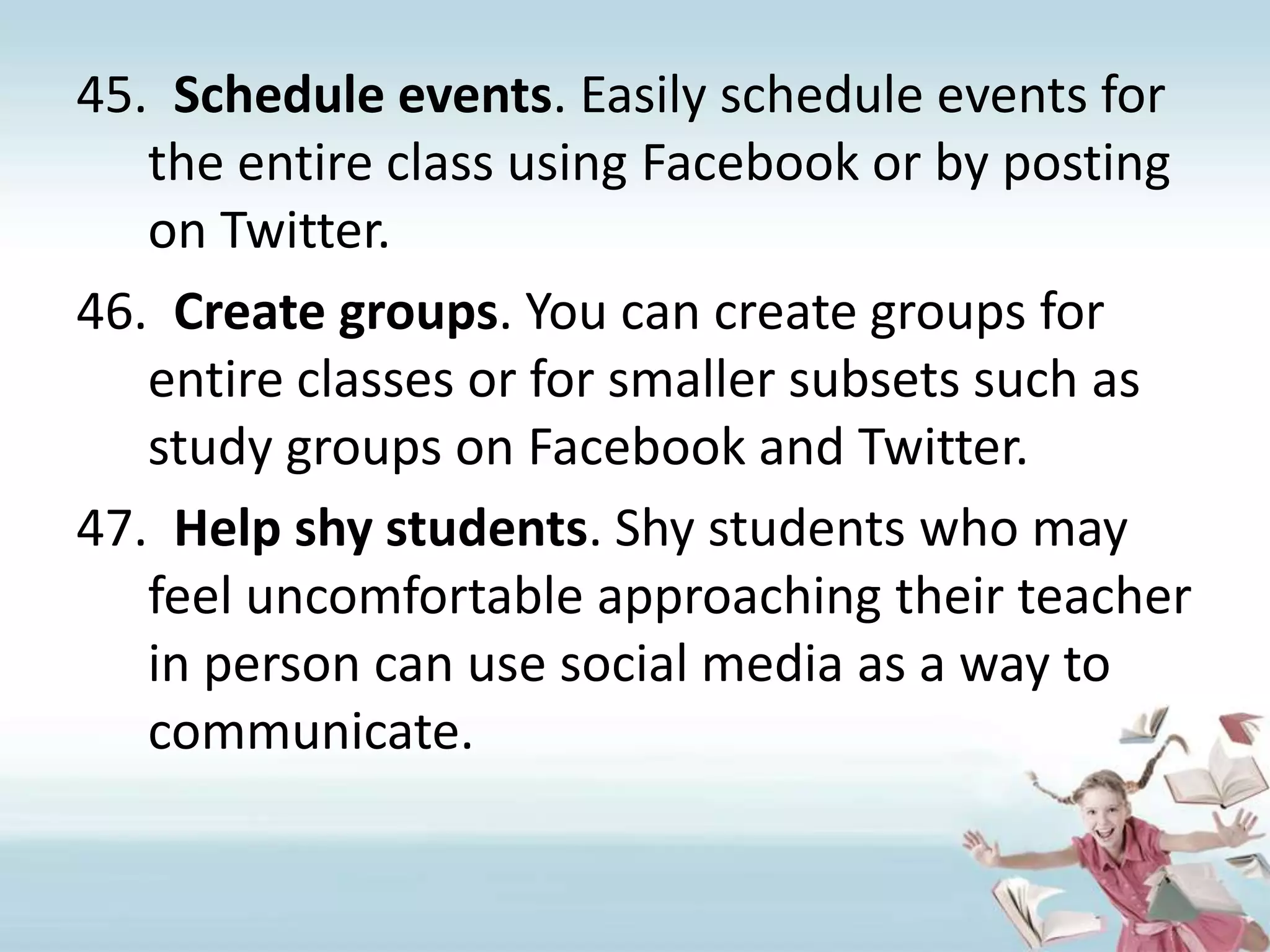 Schedule events. Easily schedule events for the entire class using Facebook or by posting on Twitter.Create groups. You can create groups for entire classes or for smaller subsets such as study groups on Facebook and Twitter.Help shy students. Shy students who may feel uncomfortable approaching their teacher in person can use social media as a way to communicate.