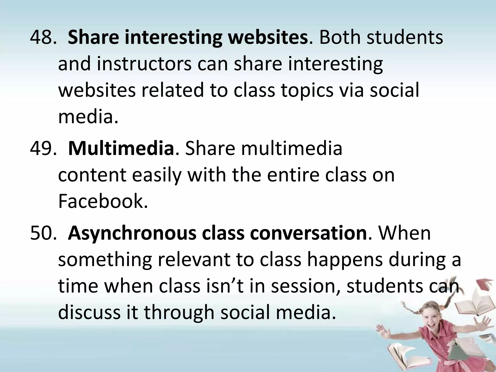 Share interesting websites. Both students and instructors can share interesting websites related to class topics via social media.Multimedia. Share multimedia content easily with the entire class on Facebook.Asynchronous class conversation. When something relevant to class happens during a time when class isn’t in session, students can discuss it through social media.