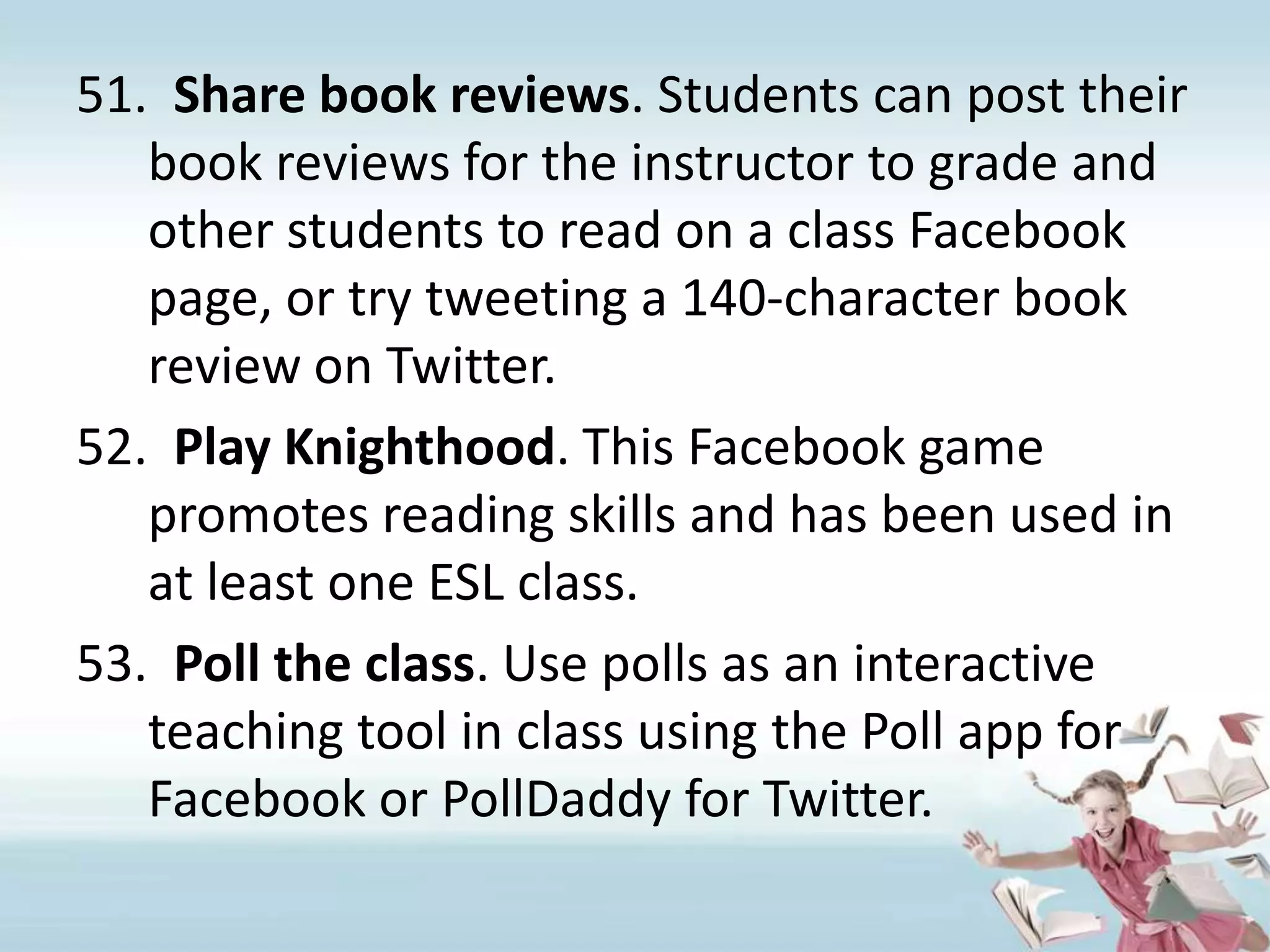 Share book reviews. Students can post their book reviews for the instructor to grade and other students to read on a class Facebook page, or try tweeting a 140-character book review on Twitter.Play Knighthood. This Facebook game promotes reading skills and has been used in at least one ESL class.Poll the class. Use polls as an interactive teaching tool in class using the Poll app for Facebook or PollDaddy for Twitter.