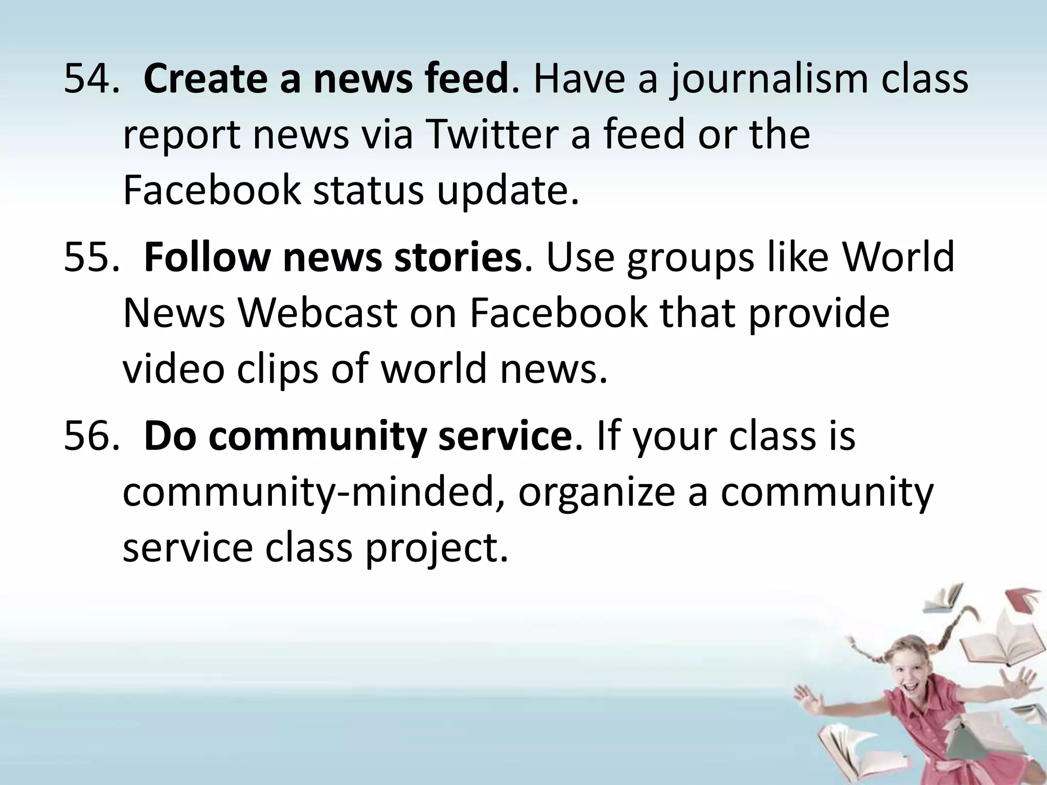 Create a news feed. Have a journalism class report news via Twitter a feed or the Facebook status update.Follow news stories. Use groups like World News Webcast on Facebook that provide video clips of world news.Do community service. If your class is community-minded, organize a community service class project.