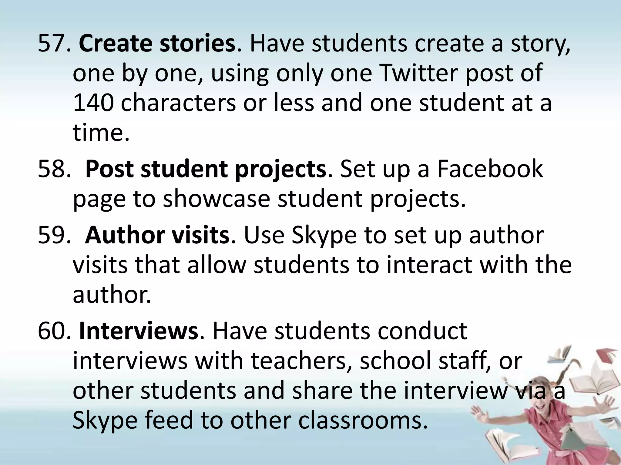 Create stories. Have students create a story, one by one, using only one Twitter post of 140 characters or less and one student at a time.Post student projects. Set up a Facebook page to showcase student projects.Author visits. Use Skype to set up author visits that allow students to interact with the author.Interviews. Have students conduct interviews with teachers, school staff, or other students and share the interview via a Skype feed to other classrooms.  