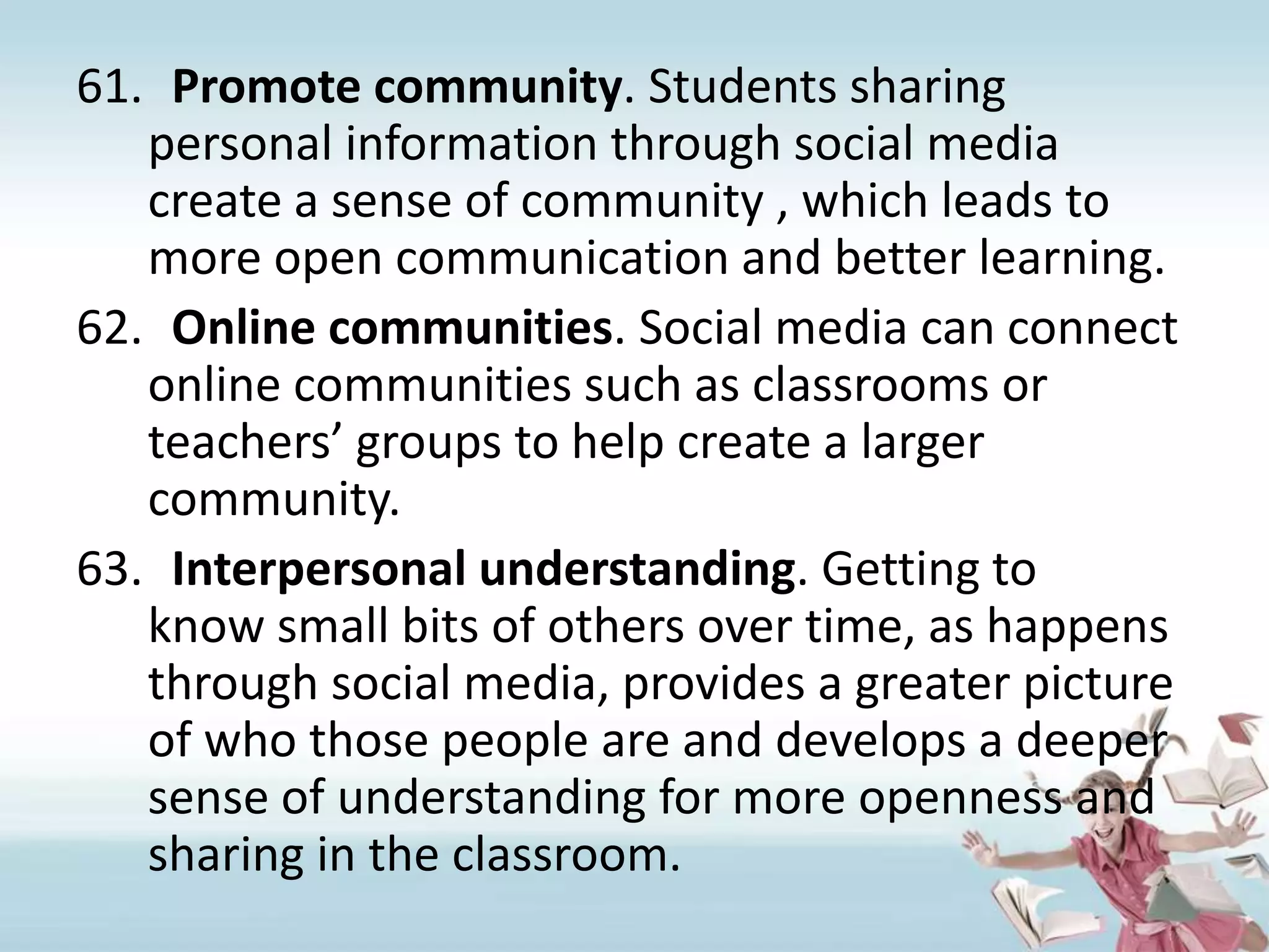 Promote community. Students sharing personal information through social media create a sense of community , which leads to more open communication and better learning.Online communities. Social media can connect online communities such as classrooms or teachers’ groups to help create a larger community.Interpersonal understanding. Getting to know small bits of others over time, as happens through social media, provides a greater picture of who those people are and develops a deeper sense of understanding for more openness and sharing in the classroom.