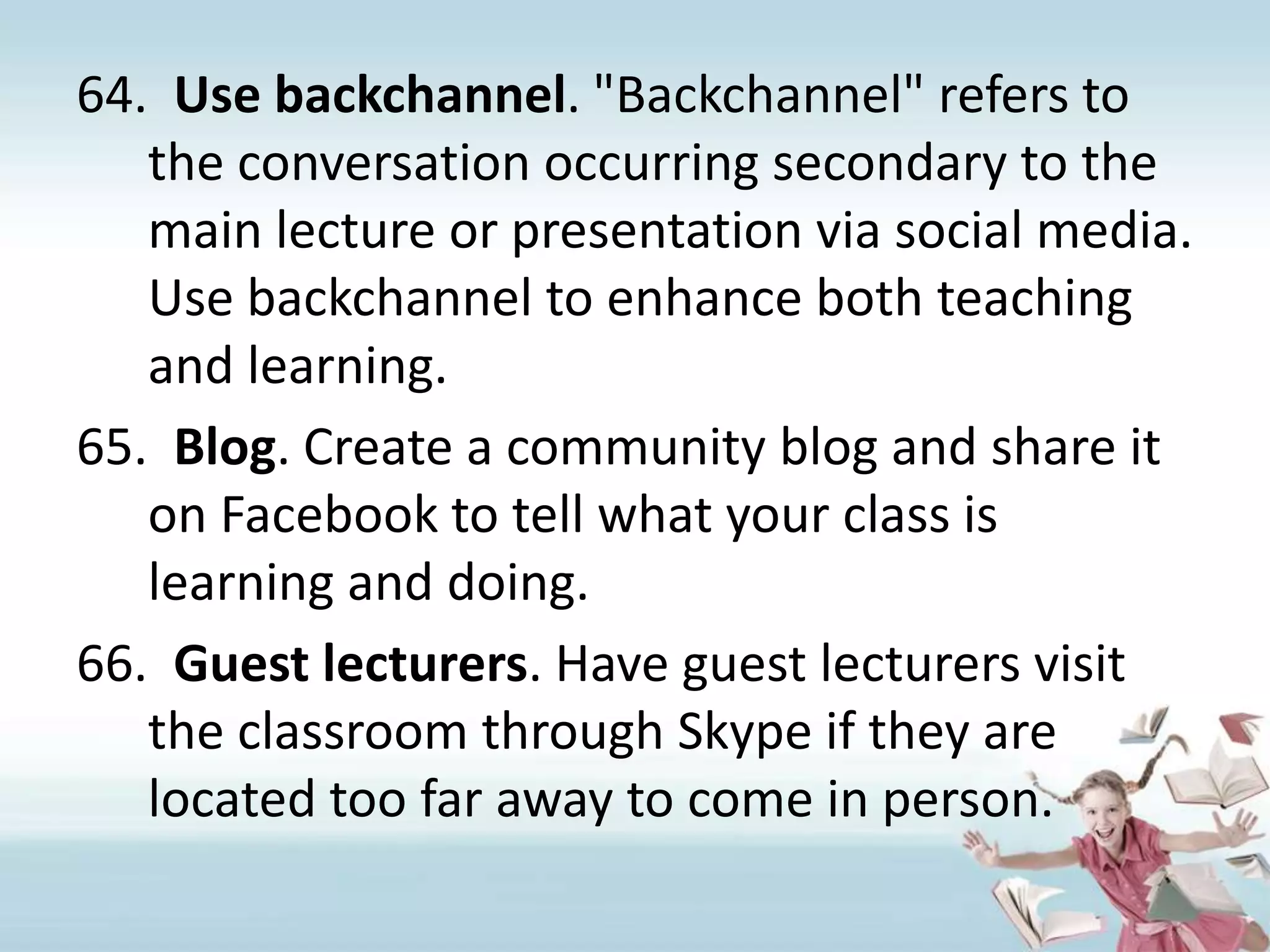 Use backchannel. "Backchannel" refers to the conversation occurring secondary to the main lecture or presentation via social media. Use backchannel to enhance both teaching and learning.Blog. Create a community blog and share it on Facebook to tell what your class is learning and doing.Guest lecturers. Have guest lecturers visit the classroom through Skype if they are located too far away to come in person.