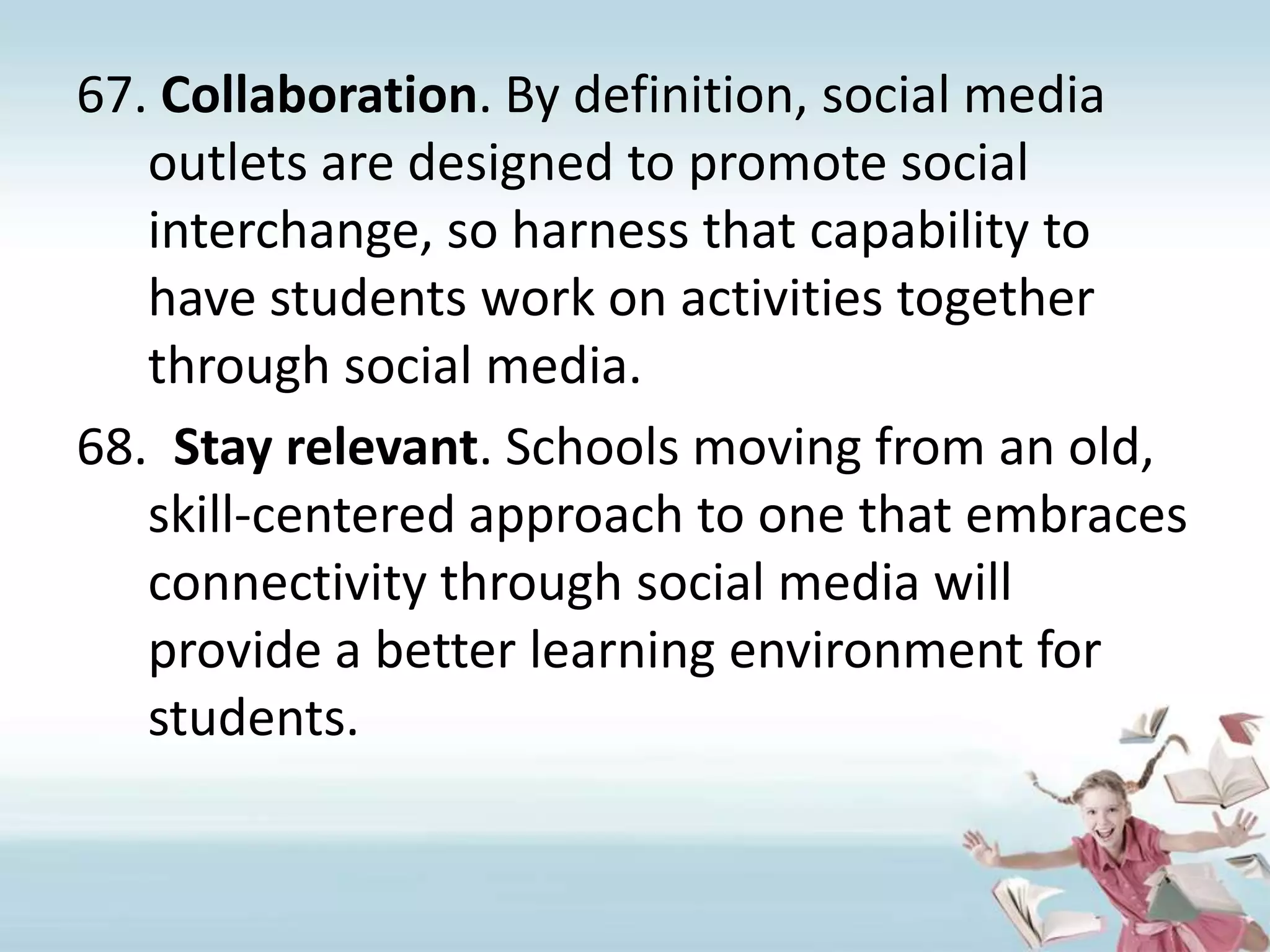 Collaboration. By definition, social media outlets are designed to promote social interchange, so harness that capability to have students work on activities together through social media.Stay relevant. Schools moving from an old, skill-centered approach to one that embraces connectivity through social media will provide a better learning environment for students.