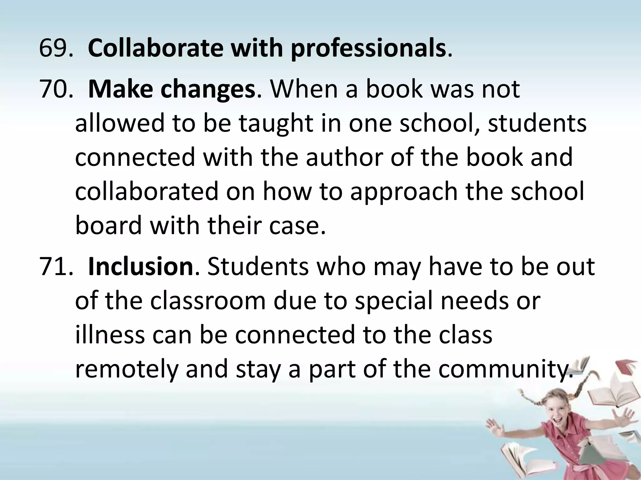 Collaborate with professionals. Make changes. When a book was not allowed to be taught in one school, students connected with the author of the book and collaborated on how to approach the school board with their case.Inclusion. Students who may have to be out of the classroom due to special needs or illness can be connected to the class remotely and stay a part of the community.