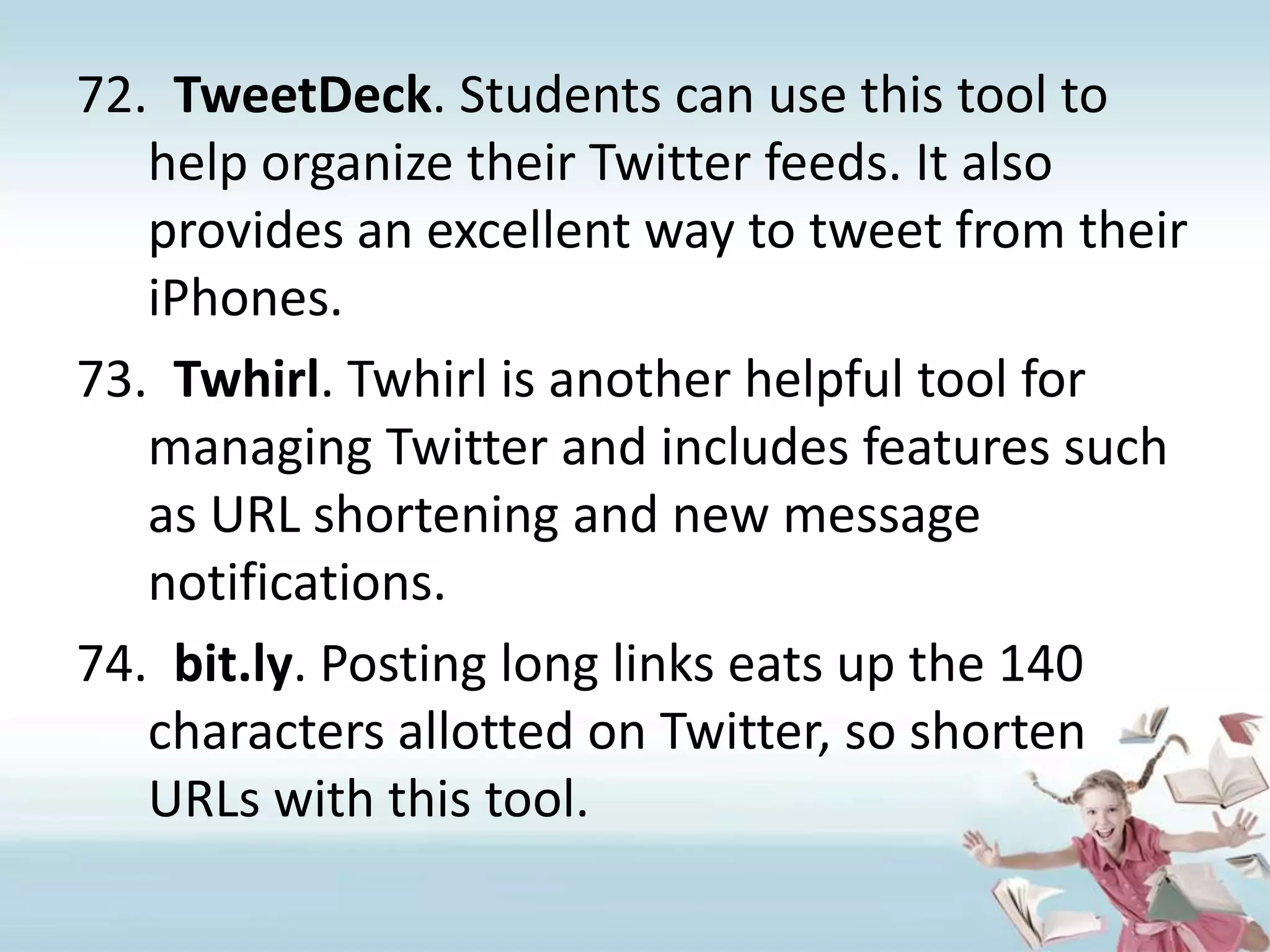 TweetDeck. Students can use this tool to help organize their Twitter feeds. It also provides an excellent way to tweet from their iPhones.Twhirl. Twhirl is another helpful tool for managing Twitter and includes features such as URL shortening and new message notifications.bit.ly. Posting long links eats up the 140 characters allotted on Twitter, so shorten URLs with this tool.